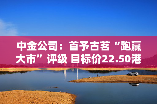 中金公司：首予古茗“跑赢大市”评级 目标价22.50港元