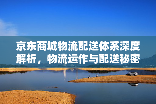 京东商城物流配送体系深度解析，物流运作与配送秘密探究