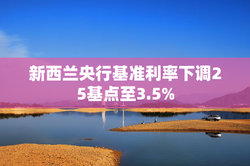 新西兰央行基准利率下调25基点至3.5%