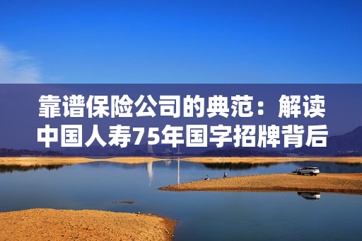 靠谱保险公司的典范：解读中国人寿75年国字招牌背后的硬核实力