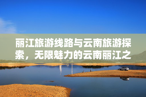 丽江旅游线路与云南旅游探索，无限魅力的云南丽江之旅