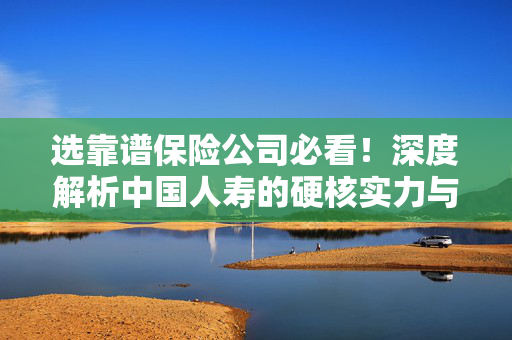 选靠谱保险公司必看！深度解析中国人寿的硬核实力与服务保障