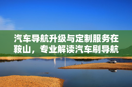 汽车导航升级与定制服务在鞍山，专业解读汽车刷导航技术