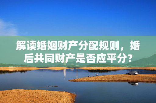 解读婚姻财产分配规则，婚后共同财产是否应平分？