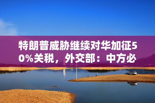 特朗普威胁继续对华加征50%关税，外交部：中方必将奉陪到底