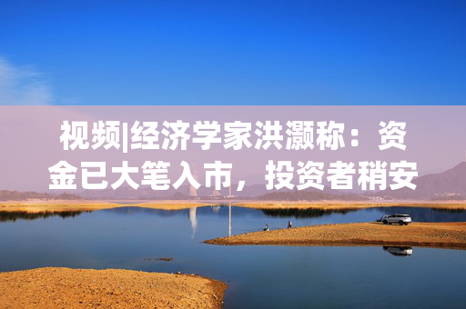 视频|经济学家洪灏称：资金已大笔入市，投资者稍安勿躁