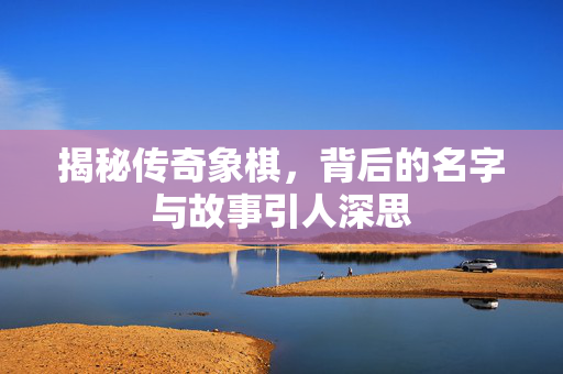 揭秘传奇象棋，背后的名字与故事引人深思