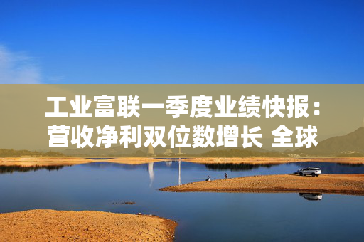 工业富联一季度业绩快报：营收净利双位数增长 全球产能布局完备
