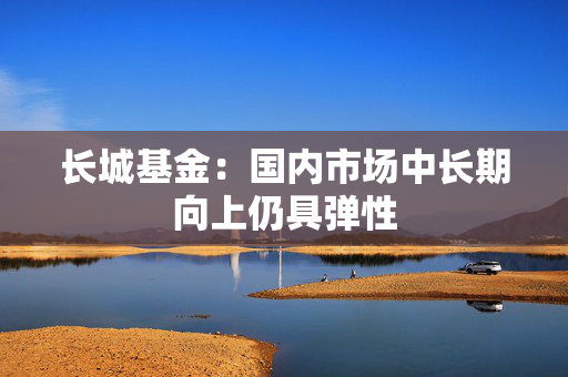 长城基金：国内市场中长期向上仍具弹性