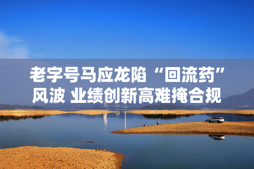 老字号马应龙陷“回流药”风波 业绩创新高难掩合规隐忧