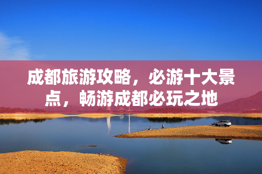 成都旅游攻略，必游十大景点，畅游成都必玩之地