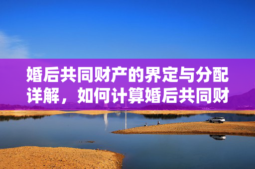 婚后共同财产的界定与分配详解，如何计算婚后共同财产及分配规则？