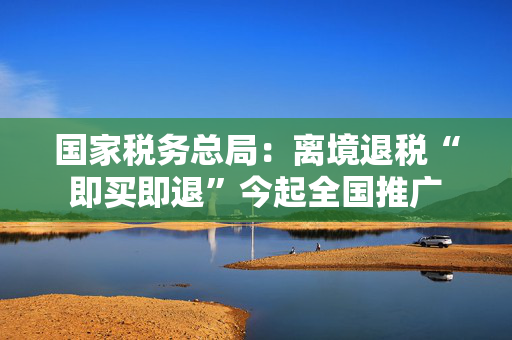 国家税务总局：离境退税“即买即退”今起全国推广