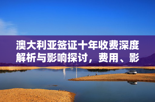 澳大利亚签证十年收费深度解析与影响探讨，费用、影响及探讨分析指南