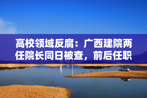 高校领域反腐：广西建院两任院长同日被查，前后任职10余年