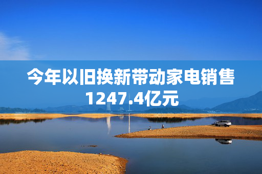 今年以旧换新带动家电销售1247.4亿元