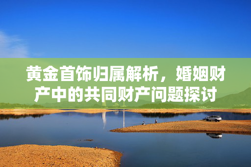 黄金首饰归属解析，婚姻财产中的共同财产问题探讨