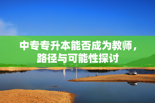中专专升本能否成为教师，路径与可能性探讨