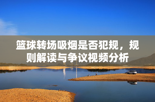 篮球转场吸烟是否犯规，规则解读与争议视频分析