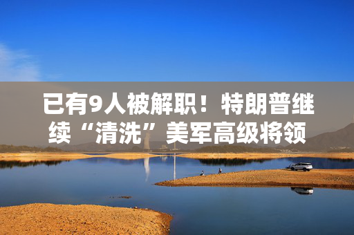已有9人被解职！特朗普继续“清洗”美军高级将领