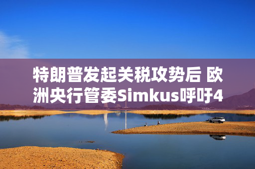 特朗普发起关税攻势后 欧洲央行管委Simkus呼吁4月降息