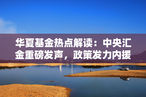 华夏基金热点解读：中央汇金重磅发声，政策发力内援抵达