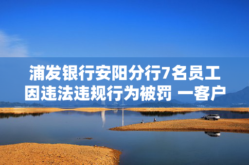 浦发银行安阳分行7名员工因违法违规行为被罚 一客户经理因个人消费贷款管理不到位被禁业5年