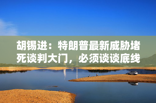 胡锡进：特朗普最新威胁堵死谈判大门，必须谈谈底线思维，扩核是关键所在