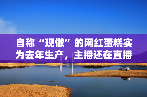 自称“现做”的网红蛋糕实为去年生产，主播还在直播间嘲讽消费者