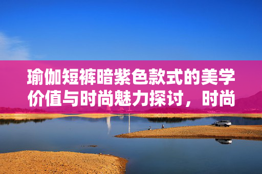 瑜伽短裤暗紫色款式的美学价值与时尚魅力探讨，时尚审美下的新选择