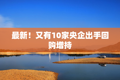 最新！又有10家央企出手回购增持
