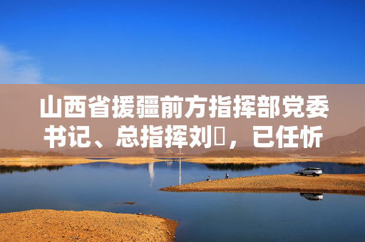 山西省援疆前方指挥部党委书记、总指挥刘鹓，已任忻州市领导