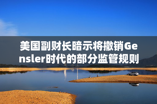 美国副财长暗示将撤销Gensler时代的部分监管规则