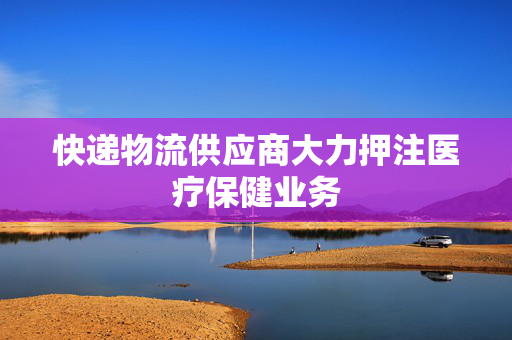 快递物流供应商大力押注医疗保健业务