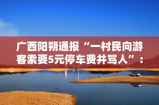 广西阳朔通报“一村民向游客索要5元停车费并骂人”：拟罚款五千元