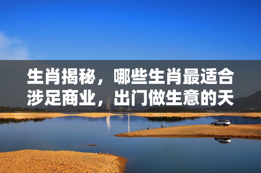 生肖揭秘，哪些生肖最适合涉足商业，出门做生意的天赋之选！