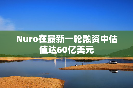 Nuro在最新一轮融资中估值达60亿美元