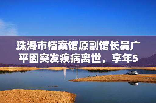 珠海市档案馆原副馆长吴广平因突发疾病离世，享年59岁