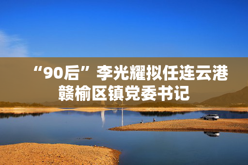 “90后”李光耀拟任连云港赣榆区镇党委书记