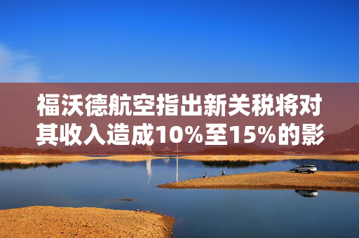 福沃德航空指出新关税将对其收入造成10%至15%的影响