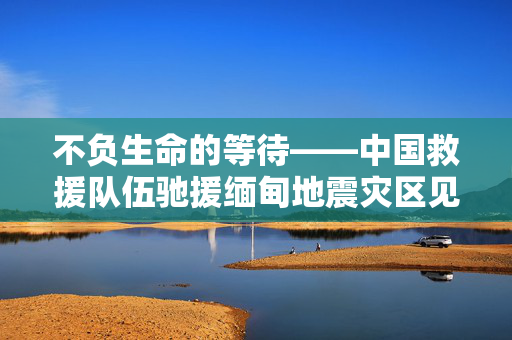 不负生命的等待——中国救援队伍驰援缅甸地震灾区见闻