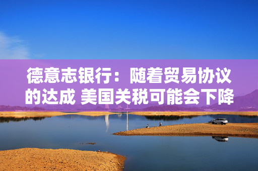 德意志银行：随着贸易协议的达成 美国关税可能会下降