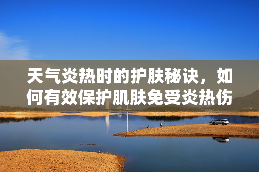 天气炎热时的护肤秘诀，如何有效保护肌肤免受炎热伤害？