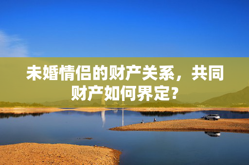 未婚情侣的财产关系，共同财产如何界定？