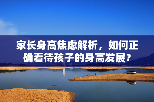 家长身高焦虑解析，如何正确看待孩子的身高发展？