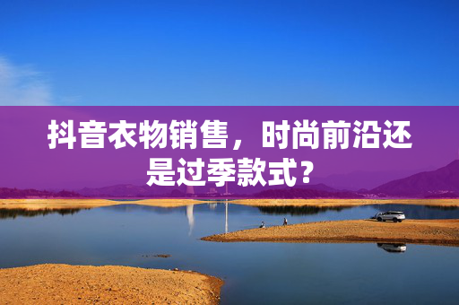 抖音衣物销售，时尚前沿还是过季款式？