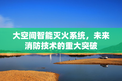 大空间智能灭火系统，未来消防技术的重大突破