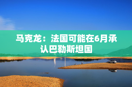 马克龙：法国可能在6月承认巴勒斯坦国