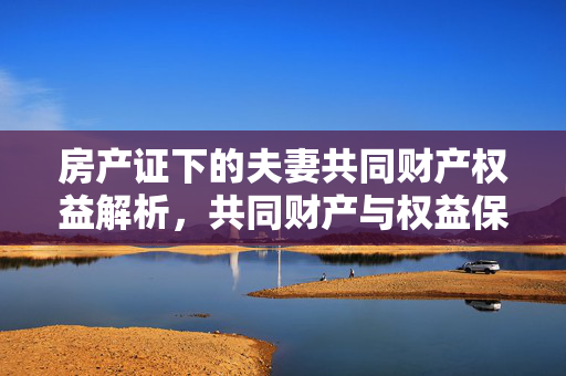 房产证下的夫妻共同财产权益解析，共同财产与权益保障