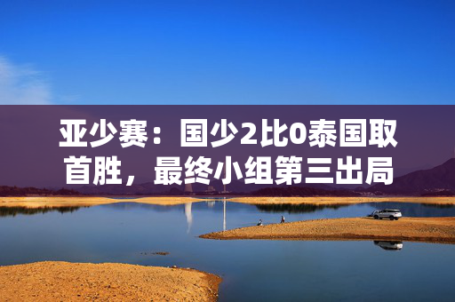 亚少赛：国少2比0泰国取首胜，最终小组第三出局